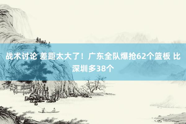 战术讨论 差距太大了！广东全队爆抢62个篮板 比深圳多38个