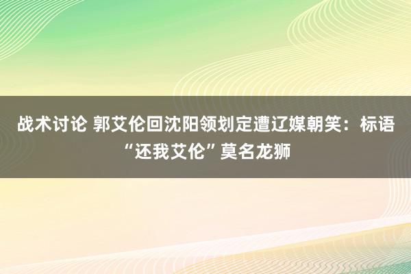 战术讨论 郭艾伦回沈阳领划定遭辽媒朝笑：标语“还我艾伦”莫名龙狮