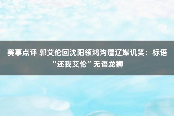 赛事点评 郭艾伦回沈阳领鸿沟遭辽媒讥笑：标语“还我艾伦”无语龙狮