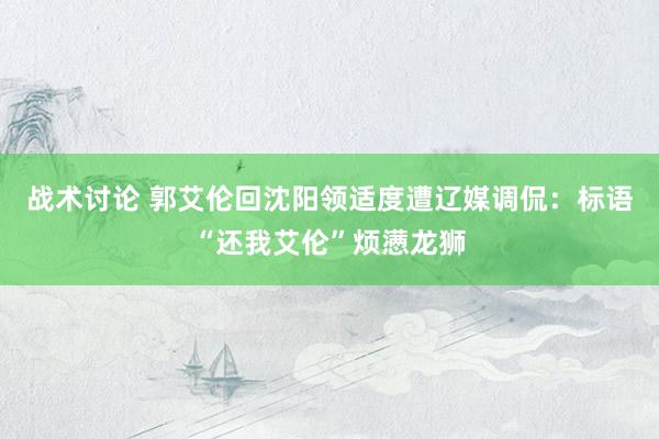 战术讨论 郭艾伦回沈阳领适度遭辽媒调侃：标语“还我艾伦”烦懑龙狮