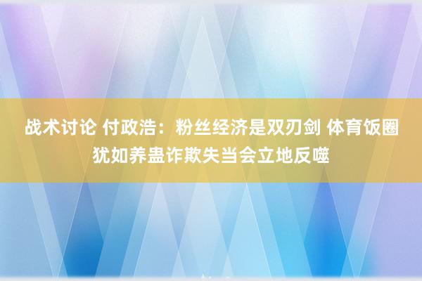 战术讨论 付政浩：粉丝经济是双刃剑 体育饭圈犹如养蛊诈欺失当会立地反噬