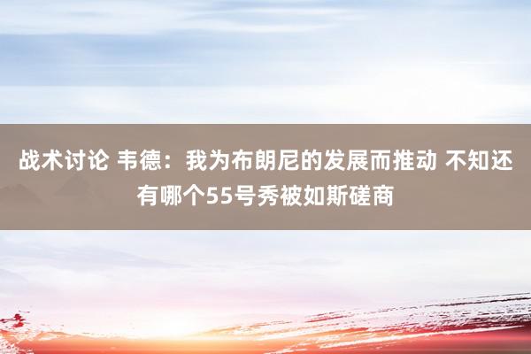 战术讨论 韦德：我为布朗尼的发展而推动 不知还有哪个55号秀被如斯磋商