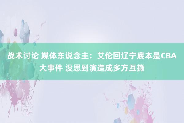 战术讨论 媒体东说念主：艾伦回辽宁底本是CBA大事件 没思到演造成多方互撕