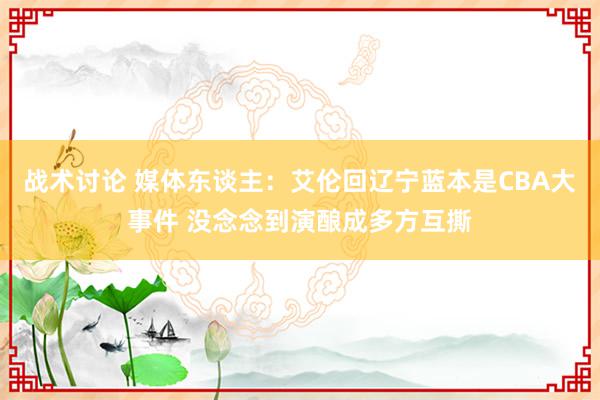 战术讨论 媒体东谈主：艾伦回辽宁蓝本是CBA大事件 没念念到演酿成多方互撕