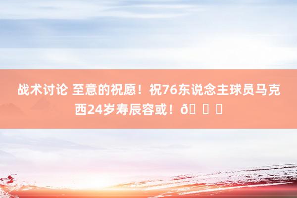 战术讨论 至意的祝愿！祝76东说念主球员马克西24岁寿辰容或！🎂