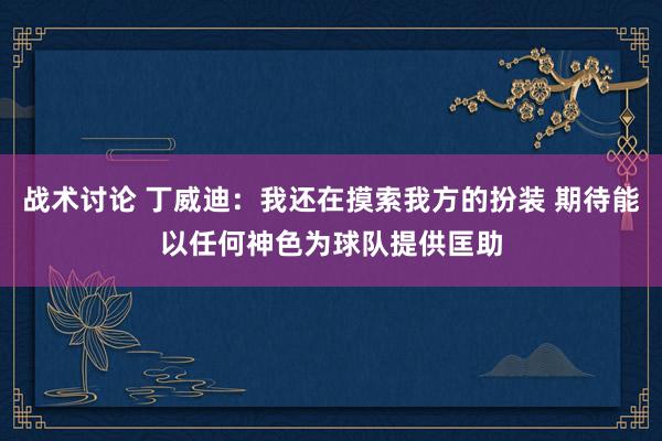 战术讨论 丁威迪：我还在摸索我方的扮装 期待能以任何神色为球队提供匡助