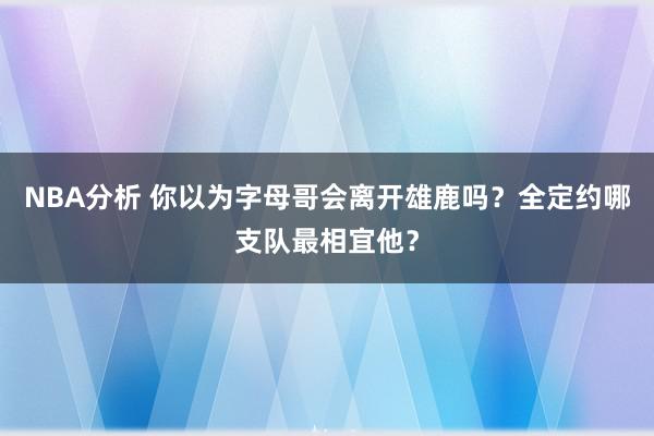 NBA分析 你以为字母哥会离开雄鹿吗？全定约哪支队最相宜他？