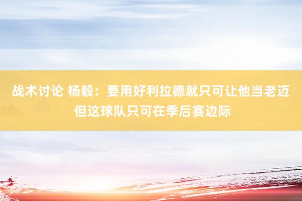 战术讨论 杨毅：要用好利拉德就只可让他当老迈 但这球队只可在季后赛边际