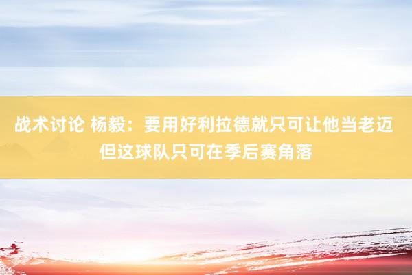 战术讨论 杨毅：要用好利拉德就只可让他当老迈 但这球队只可在季后赛角落