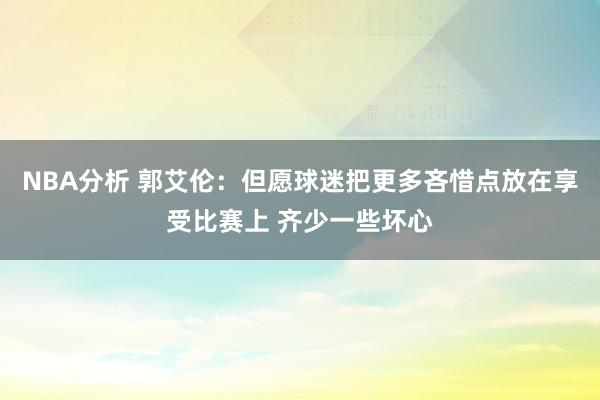 NBA分析 郭艾伦：但愿球迷把更多吝惜点放在享受比赛上 齐少一些坏心