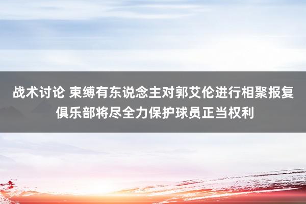 战术讨论 束缚有东说念主对郭艾伦进行相聚报复 俱乐部将尽全力保护球员正当权利