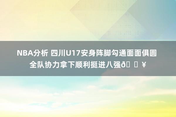 NBA分析 四川U17安身阵脚勾通面面俱圆 全队协力拿下顺利挺进八强🔥