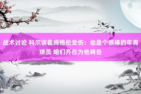 战术讨论 科尔谈霍姆格伦受伤：他是个很棒的年青球员 咱们齐在为他祷告