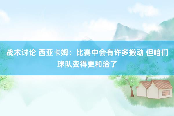 战术讨论 西亚卡姆：比赛中会有许多搬动 但咱们球队变得更和洽了