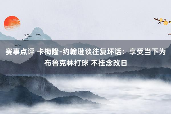 赛事点评 卡梅隆-约翰逊谈往复坏话：享受当下为布鲁克林打球 不挂念改日