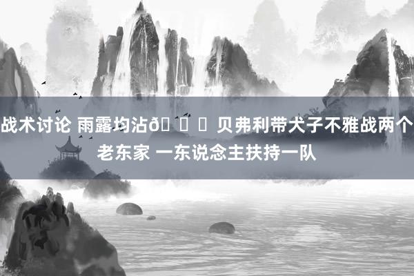 战术讨论 雨露均沾😅贝弗利带犬子不雅战两个老东家 一东说念主扶持一队