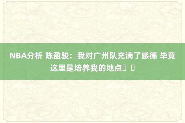 NBA分析 陈盈骏：我对广州队充满了感德 毕竟这里是培养我的地点❤️