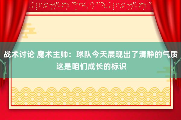 战术讨论 魔术主帅：球队今天展现出了清静的气质 这是咱们成长的标识