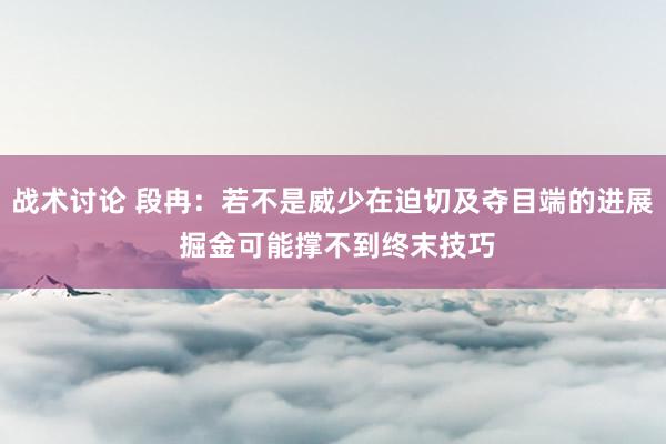 战术讨论 段冉：若不是威少在迫切及夺目端的进展 掘金可能撑不到终末技巧