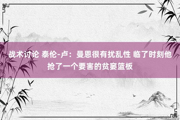 战术讨论 泰伦-卢：曼恩很有扰乱性 临了时刻他抢了一个要害的贫窭篮板