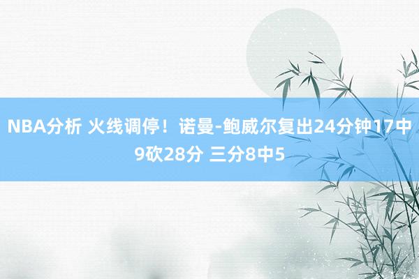 NBA分析 火线调停！诺曼-鲍威尔复出24分钟17中9砍28分 三分8中5