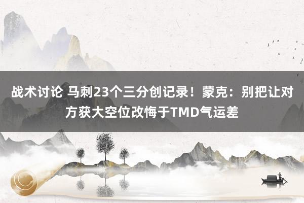 战术讨论 马刺23个三分创记录！蒙克：别把让对方获大空位改悔于TMD气运差