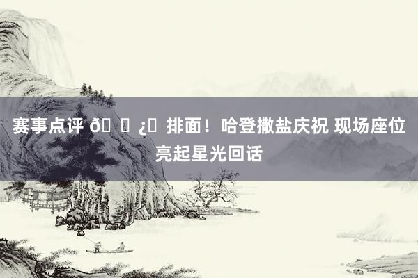 赛事点评 🐿️排面！哈登撒盐庆祝 现场座位亮起星光回话