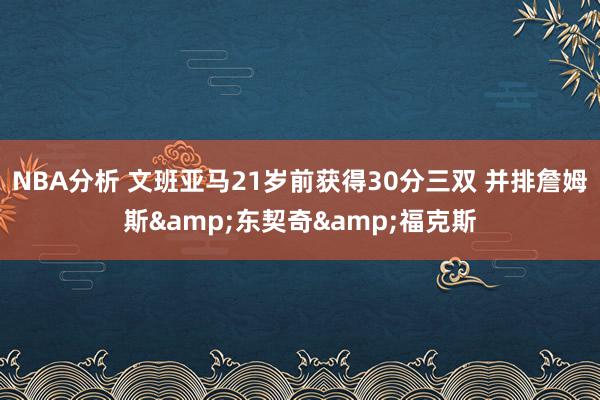 NBA分析 文班亚马21岁前获得30分三双 并排詹姆斯&东契奇&福克斯