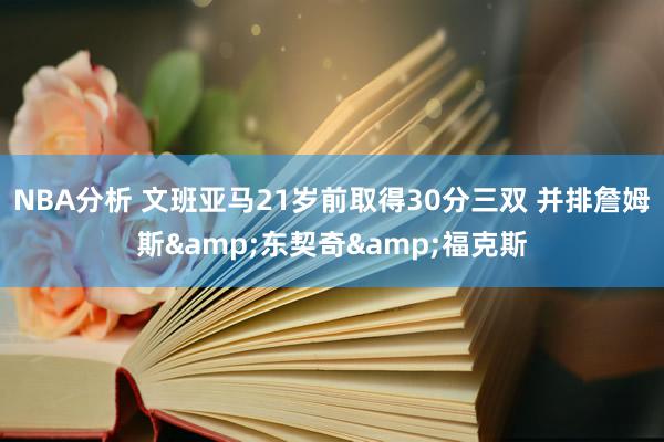 NBA分析 文班亚马21岁前取得30分三双 并排詹姆斯&东契奇&福克斯