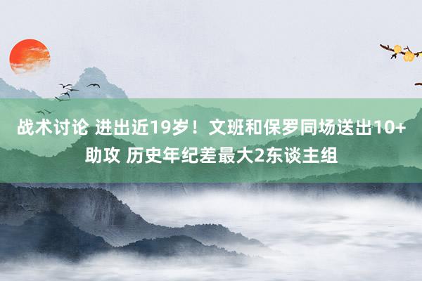 战术讨论 进出近19岁！文班和保罗同场送出10+助攻 历史年纪差最大2东谈主组