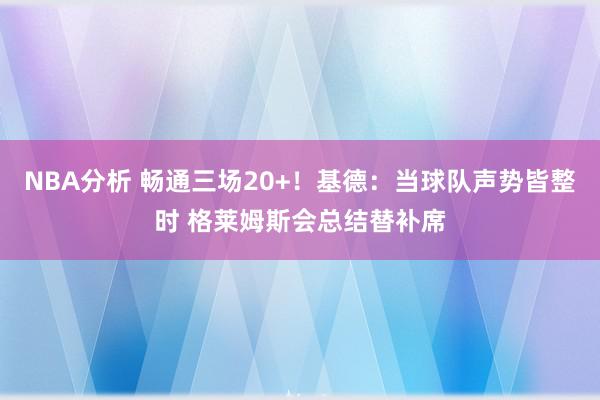 NBA分析 畅通三场20+！基德：当球队声势皆整时 格莱姆斯会总结替补席