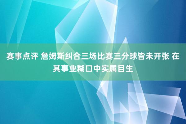 赛事点评 詹姆斯纠合三场比赛三分球皆未开张 在其事业糊口中实属目生