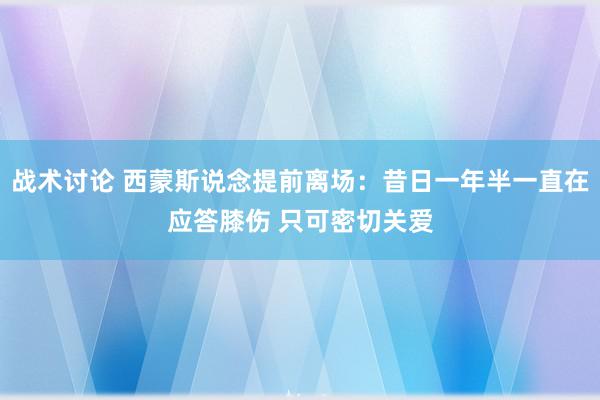 战术讨论 西蒙斯说念提前离场：昔日一年半一直在应答膝伤 只可密切关爱