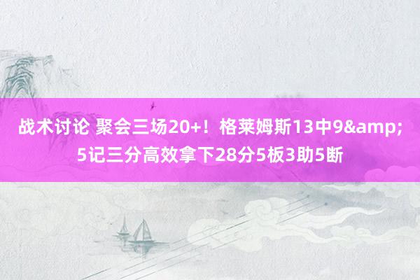 战术讨论 聚会三场20+！格莱姆斯13中9&5记三分高效拿下28分5板3助5断