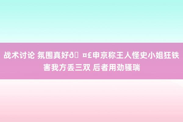 战术讨论 氛围真好🤣申京称王人怪史小姐狂铁害我方丢三双 后者用劲骚瑞