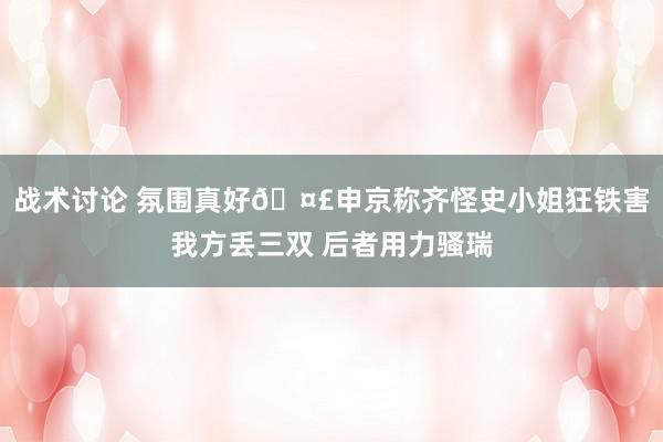 战术讨论 氛围真好🤣申京称齐怪史小姐狂铁害我方丢三双 后者用力骚瑞