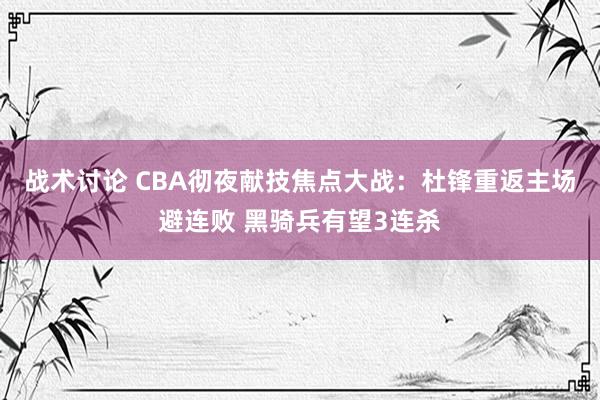 战术讨论 CBA彻夜献技焦点大战：杜锋重返主场避连败 黑骑兵有望3连杀