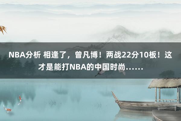 NBA分析 相逢了，曾凡博！两战22分10板！这才是能打NBA的中国时尚……