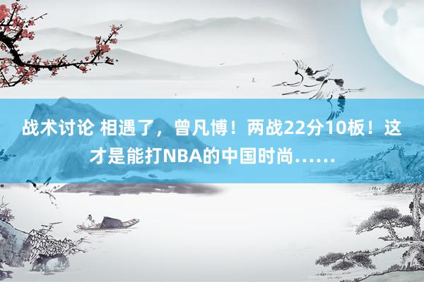 战术讨论 相遇了，曾凡博！两战22分10板！这才是能打NBA的中国时尚……