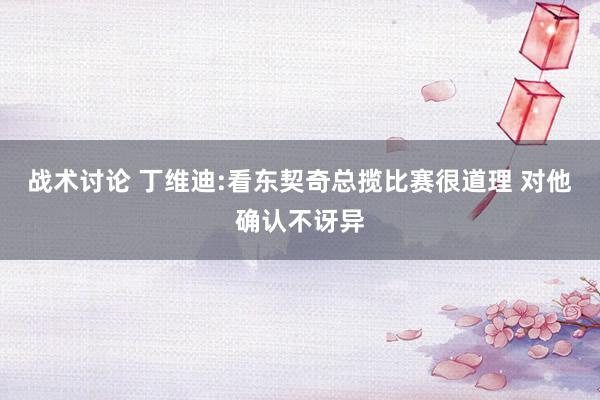 战术讨论 丁维迪:看东契奇总揽比赛很道理 对他确认不讶异