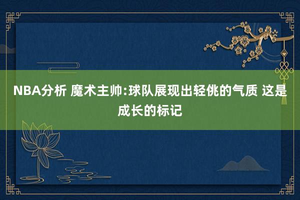 NBA分析 魔术主帅:球队展现出轻佻的气质 这是成长的标记