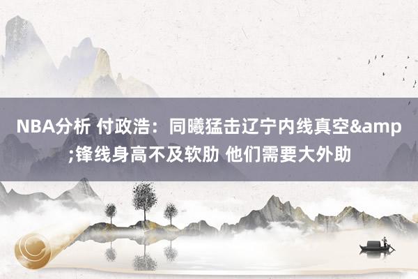 NBA分析 付政浩：同曦猛击辽宁内线真空&锋线身高不及软肋 他们需要大外助