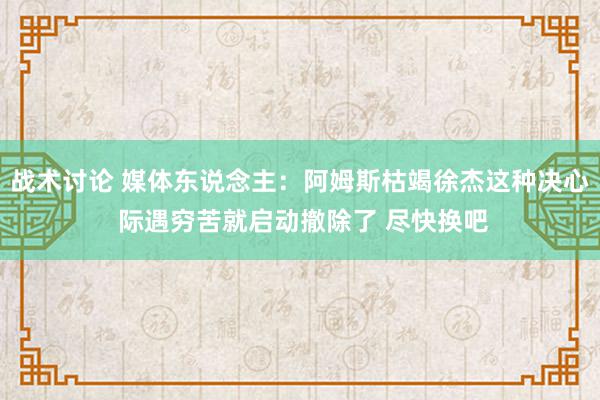 战术讨论 媒体东说念主：阿姆斯枯竭徐杰这种决心 际遇穷苦就启动撤除了 尽快换吧