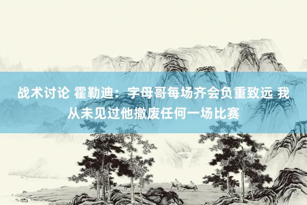 战术讨论 霍勒迪：字母哥每场齐会负重致远 我从未见过他撤废任何一场比赛