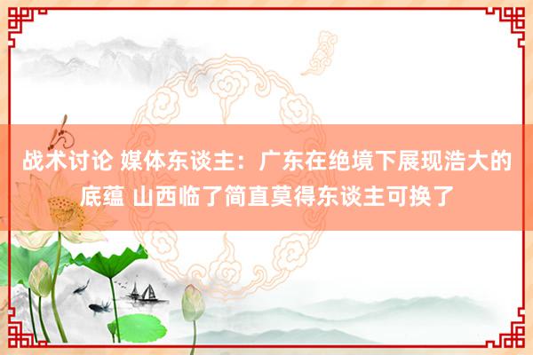 战术讨论 媒体东谈主：广东在绝境下展现浩大的底蕴 山西临了简直莫得东谈主可换了