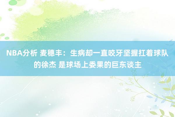 NBA分析 麦穗丰：生病却一直咬牙坚握扛着球队的徐杰 是球场上委果的巨东谈主