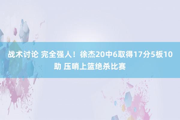 战术讨论 完全强人！徐杰20中6取得17分5板10助 压哨上篮绝杀比赛