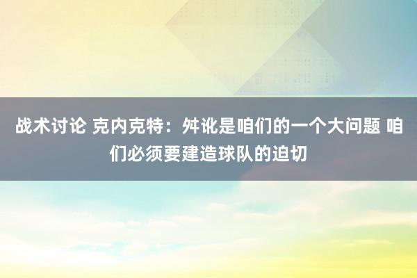 战术讨论 克内克特：舛讹是咱们的一个大问题 咱们必须要建造球队的迫切