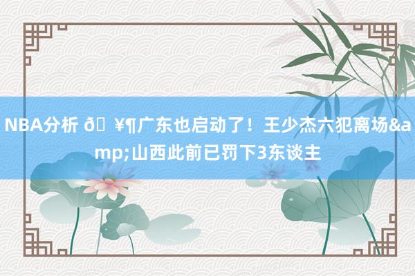 NBA分析 🥶广东也启动了！王少杰六犯离场&山西此前已罚下3东谈主