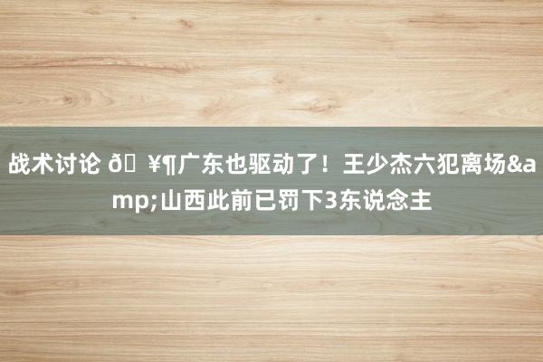 战术讨论 🥶广东也驱动了！王少杰六犯离场&山西此前已罚下3东说念主